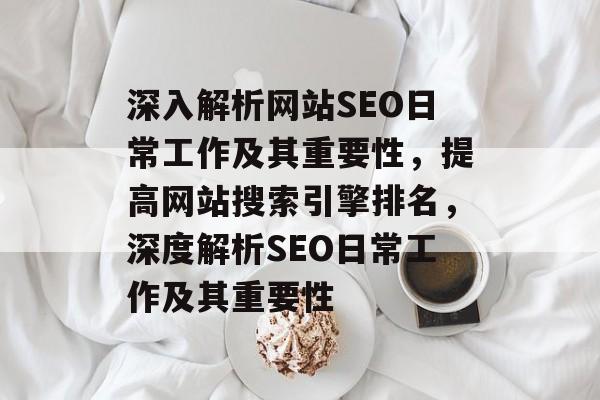 深入解析网站SEO日常工作及其重要性，提高网站搜索引擎排名，深度解析SEO日常工作及其重要性